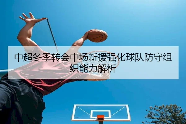 中超冬季转会中场新援强化球队防守组织能力解析